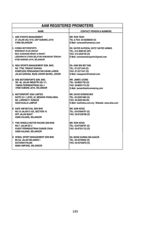 NAME CONTACT PERSON & NUMBERS
1. AMC EVENTS MANAGEMENT MR. RON TEOH
27 JALAN USJ 4/1D, UEP SUBANG JAYA TEL & FAX: 03-56368928 (O)
47600 SELANGOR E-Mail: ronwood@streamyx.com
2. COMMA MOTORSPORTS EN. SAYED ALFEIZAL DATO' SAYED AHMAD
SPEEDWAY PLUS CIRCUIT TEL: 012-4000165 (HP)
KM 8, KAWASAN REHAT & RAWAT FAX: 012-2635729 (O)
LEBUHRAYA UTARA SELATAN HUBUNGAN TENGAH E-Mail: commamotorsports@gmail.com
47590 SUBANG JAYA, SELANGOR
3. INSA SPORTS MANAGEMENT SDN. BHD. EN. ASNI BIN MD TAIB
NO. TT08, TINGKAT BAWAH, TEL: 07-2271540 (O)
KOMPLEKS PENGANGKUTAN AWAM LARKIN FAX: 07-2271541 (O)
JALAN GARUDA, 80350 JOHOR BAHRU, JOHOR E-Mail: insasports@hotmail.com
MOTORSPORT ASIA LIMITED MR. DAVID SONENCHER
SUITE 22-1, LEVEL 22, MENARA PANGLOBAL TEL: 03-20261680 (O)
NO. LORONG P. RAMLEE FAX: 03-20261681(O)
50250 KUALA LUMPUR E-Mail: mal@afos.com.my / Website: www.afos.com
SAFE AIM MUTUAL SDN BHD MR. SAM HOGG
NO.16 JALAN S 10/2, SECTION 10 TEL: 03-87848787 (O)
OFF JALAN BUKIT FAX: 03-87338788 (O)
43000 KAJANG, SELANGOR
TWO WHEELS MOTOR RACING SDN BHD MR. RON HOGG
NO.7, JALAN SC 2 TEL: 03-87338787 (O)
PUSAT PERINDUSTRIAN SUNGEI CHUA FAX: 03-87331122 (O)
43000 KAJANG, SELANGOR
WHEEL SPORT MANAGEMENT SDN BHD EN. MOHD KURNIA BIN SAKOR
B5-3A, JALAN SELAMAN 1 TEL: 03-42704656 (O)
DATARAN PALMA FAX: 03-42704878 (O)
68000 AMPANG, SELANGOR
AAM REGISTERED PROMOTERS
4. KRS MOTORSPORTS SDN. BHD.
NO. 48, JALAN INDUSTRI USJ 1/1,
TAMAN PERINDUSTRIAN USJ 1
47600 SUBANG JAYA, SELANGOR
MR. JAMES LEONG
TEL: 03-80251792 (O)
FAX: 03-80251710 (O)
E-Mail: james@kartmoreracing.com
5.
6.
7.
8.
 