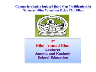 BY
Bilal Ahmad Bhat
Lecturer
Jammu and Kashmir
School Education
Gamma irradation Induced Band Gap Modifications in
Nanocrystalline Vanadium Oxide Thin Films
 