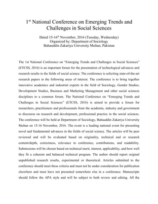 1st
National Conference on Emerging Trends and
Challenges in Social Sciences
Dated 15-16th
November, 2016 (Tuesday, Wednesday)
Organized by: Department of Sociology
Bahauddin Zakariya University Multan, Pakistan
The 1st National Conference on “Emerging Trends and Challenges in Social Sciences”
(ETCSS, 2016) is an important forum for the presentation of technological advances and
research results in the fields of social science. The conference is soliciting state-of-the-art
research papers in the following areas of interest. The conference is to bring together
innovative academics and industrial experts in the field of Sociology, Gender Studies,
Development Studies, Business and Marketing Management and other social sciences
disciplines to a common forum. The National Conference on “Emerging Trends and
Challenges in Social Sciences” (ETCSS, 2016) is aimed to provide a forum for
researchers, practitioners and professionals from the academia, industry and government
to discourse on research and development, professional practice in the social sciences.
The conference will be held at Department of Sociology, Bahauddin Zakariya University
Multan on 15-16 November, 2016. The event is a leading national event for presenting
novel and fundamental advances in the fields of social science. The articles will be peer
reviewed and will be evaluated based on originality, technical and or research
content/depth, correctness, relevance to conference, contributions, and readability.
Submissions will be chosen based on technical merit, interest, applicability, and how well
they fit a coherent and balanced technical program. The author should report original
unpublished research results, experimental or theoretical. Articles submitted to the
conference should meet these criteria and must not be under consideration for publication
elsewhere and must have not presented somewhere else in a conference. Manuscripts
should follow the APA style and will be subject to both review and editing. All the
 