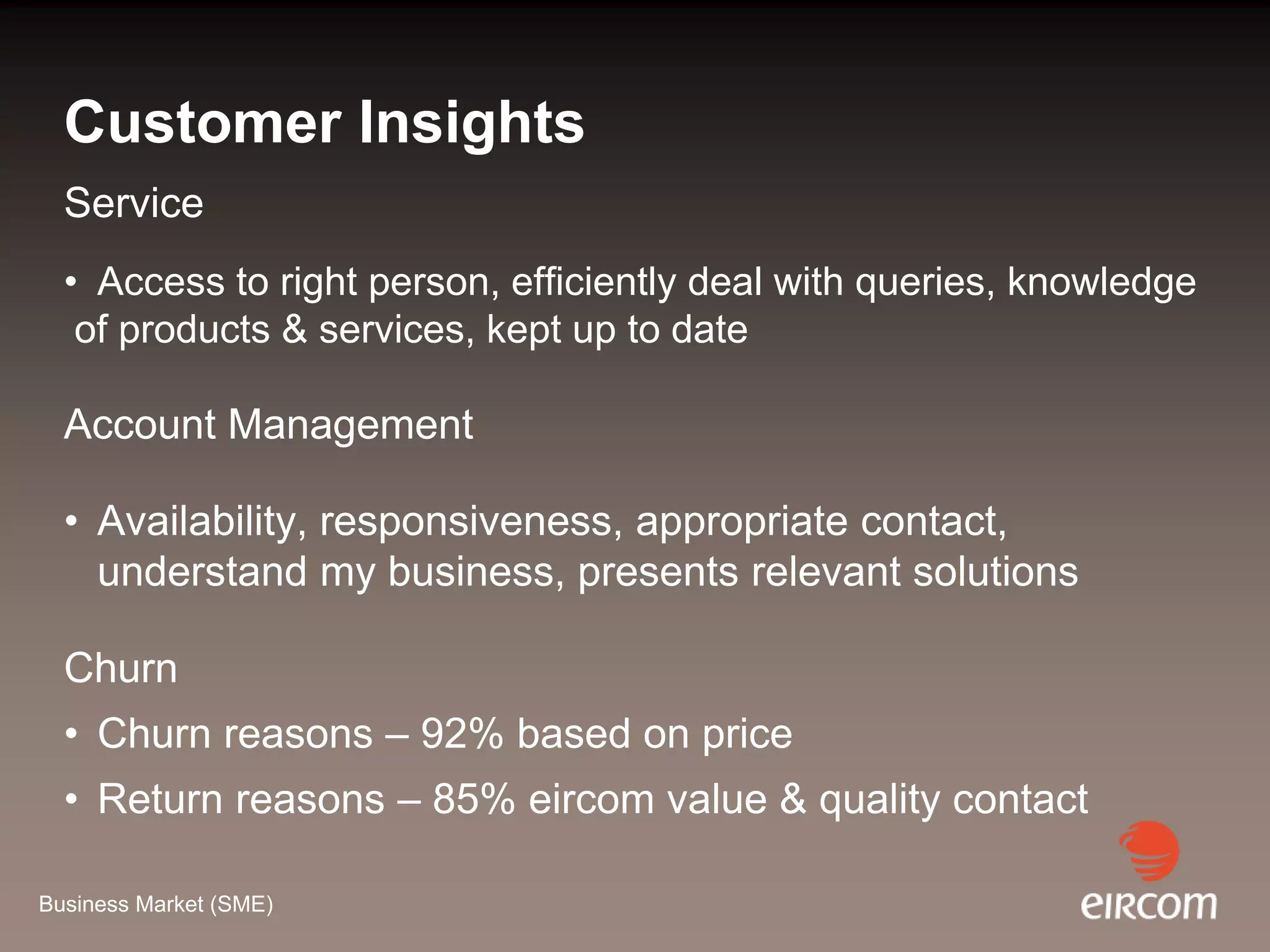 Customer Insights
  Service
  • Access to right person, efficiently deal with queries, knowledge
   of products & services, kept up to date

  Account Management

  • Availability, responsiveness, appropriate contact,
    understand my business, presents relevant solutions

  Churn
  • Churn reasons – 92% based on price
  • Return reasons – 85% eircom value & quality contact

Business Market (SME)
 