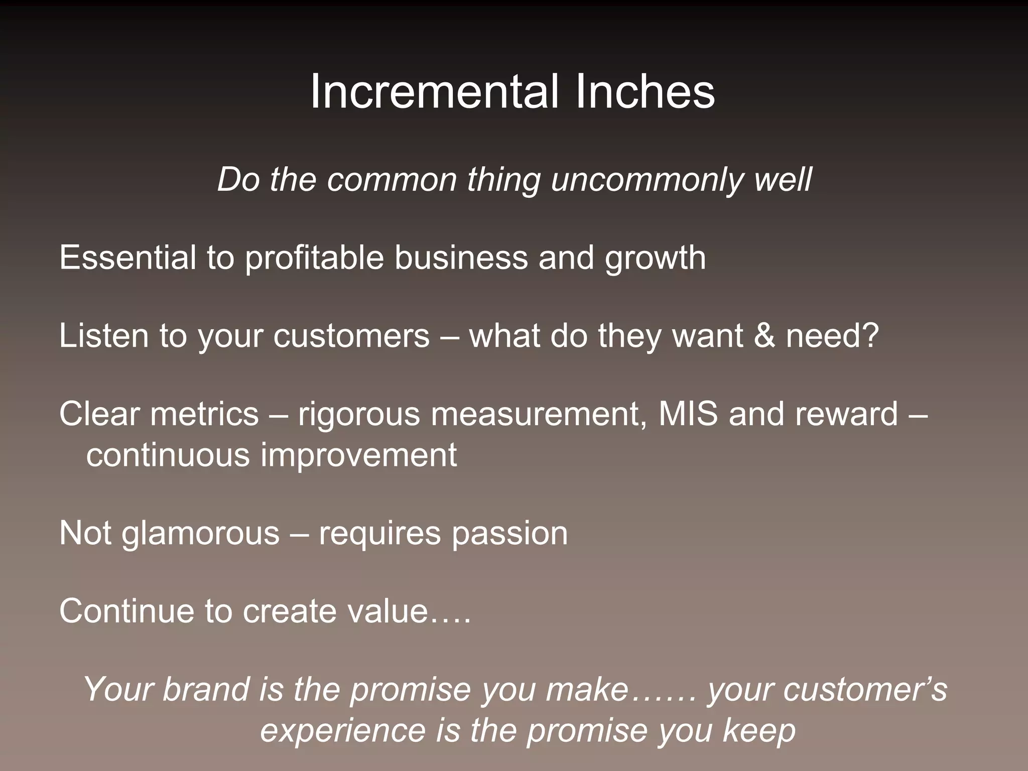Incremental Inches
          Do the common thing uncommonly well

Essential to profitable business and growth

Listen to your customers – what do they want & need?

Clear metrics – rigorous measurement, MIS and reward –
 continuous improvement

Not glamorous – requires passion

Continue to create value….

 Your brand is the promise you make…… your customer’s
            experience is the promise you keep
 