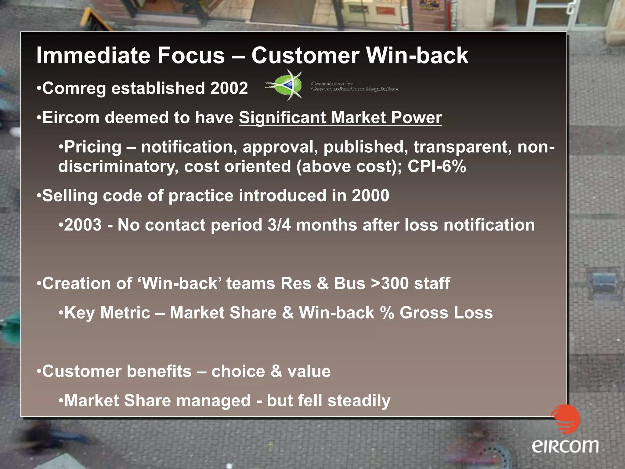 Immediate Focus – Customer Win-back
•Comreg established 2002
•Eircom deemed to have Significant Market Power
  •Pricing – notification, approval, published, transparent, non-
  discriminatory, cost oriented (above cost); CPI-6%
•Selling code of practice introduced in 2000
  •2003 - No contact period 3/4 months after loss notification


•Creation of ‘Win-back’ teams Res & Bus >300 staff
  •Key Metric – Market Share & Win-back % Gross Loss


•Customer benefits – choice & value
  •Market Share managed - but fell steadily
 