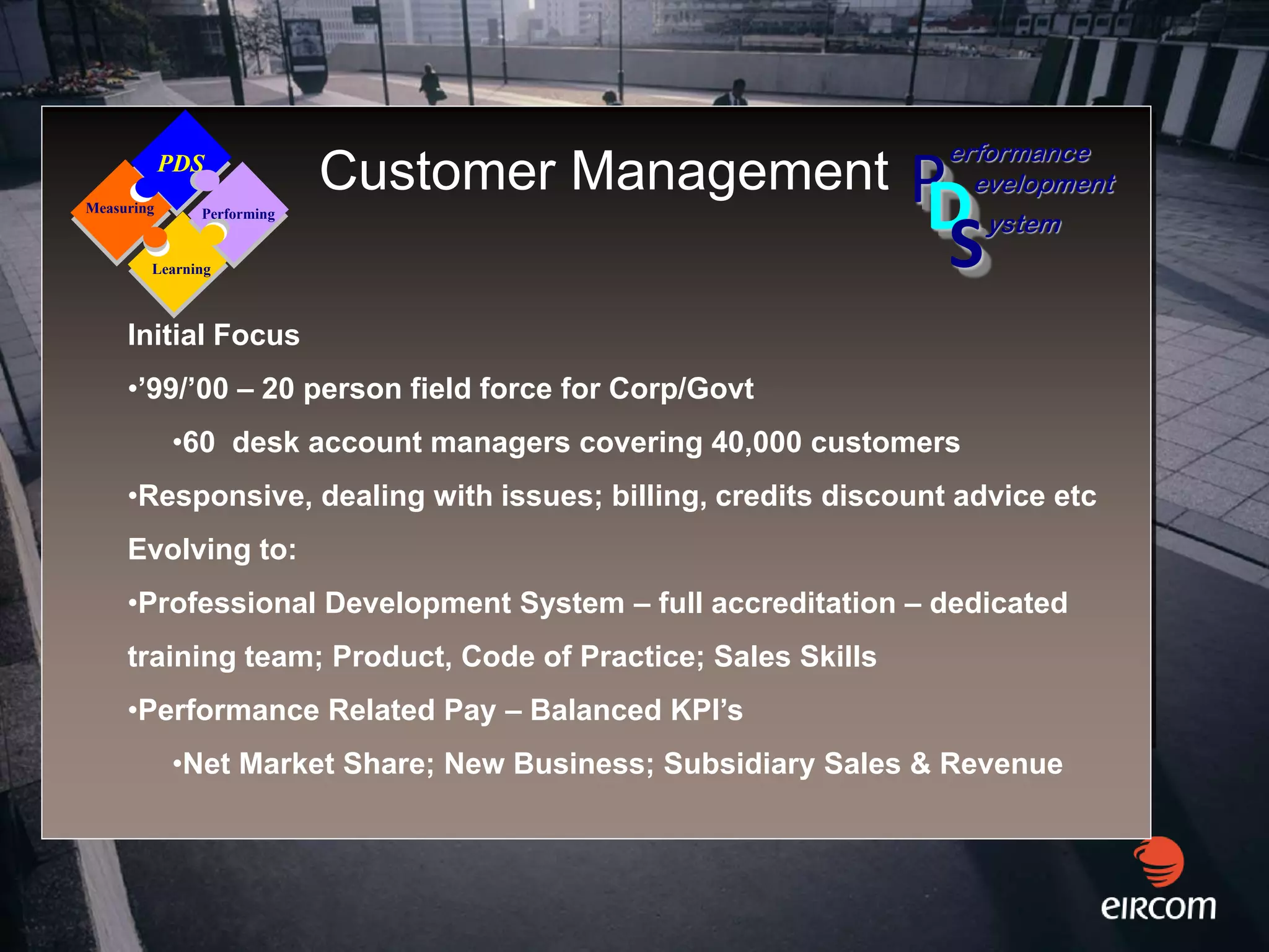 erformance
Measuring
            PDS
              Performing
                           Customer Management                P
                                                              D   evelopment
                                                                    ystem
        Learning                                                S
     Initial Focus
     •’99/’00 – 20 person field force for Corp/Govt
            •60 desk account managers covering 40,000 customers
     •Responsive, dealing with issues; billing, credits discount advice etc
     Evolving to:
     •Professional Development System – full accreditation – dedicated
     training team; Product, Code of Practice; Sales Skills
     •Performance Related Pay – Balanced KPI’s
            •Net Market Share; New Business; Subsidiary Sales & Revenue
 