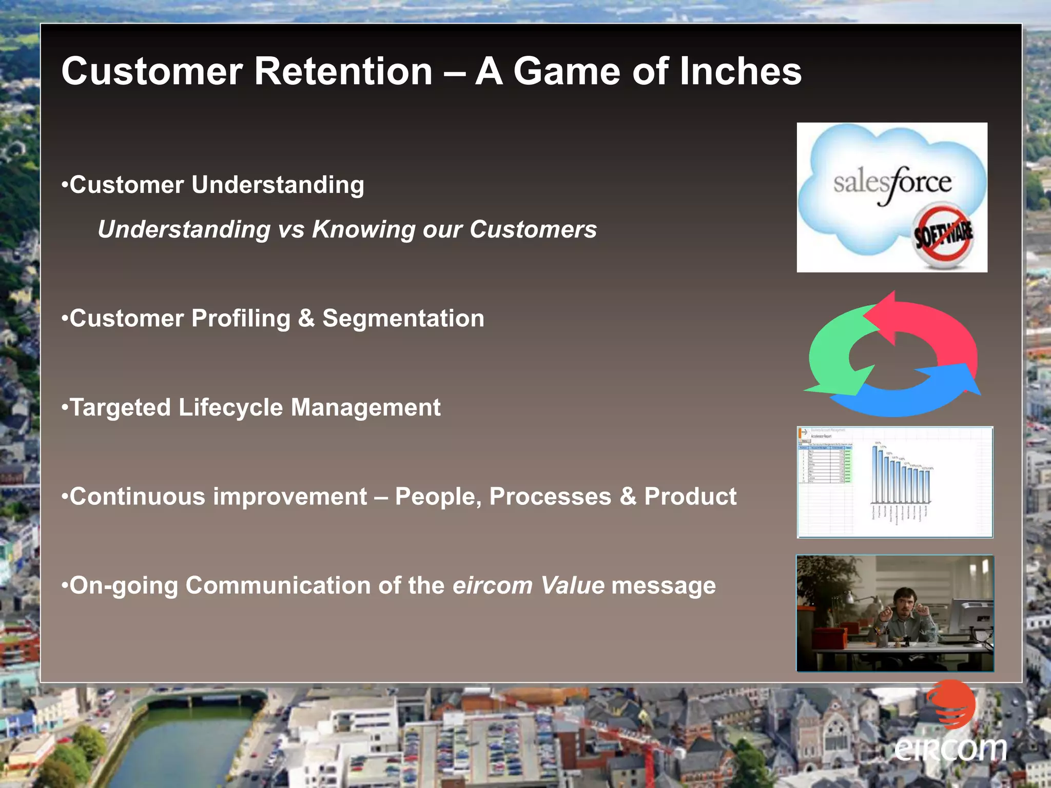 Customer Retention – A Game of Inches

   •Customer Understanding
      Understanding vs Knowing our Customers


   •Customer Profiling & Segmentation


   •Targeted Lifecycle Management


   •Continuous improvement – People, Processes & Product


   •On-going Communication of the eircom Value message




Business Market (SME)
 