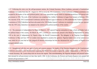 FINAL CONFERENCE REPORT PAGE 538
1.3.7 Following the crisis over the self-government motion, the Colonial Secretary, Oliver Lyttleton, convened a Constitutional
Conference in London from July 30 – August 22, 1953 to revise the 1951 Constitution. At the Conference, a federal constitution was
accepted by the leaders of the main political parties, and it was agreed that regions which so requested should have full internal self-
government in 1956. The work of the Conference was completed by a further Conference in Lagos from January to February 1954.
The outcome of the 1953 Constitutional Conference and the resumed Lagos Conference in 1954 established the Federal (Lyttleton)
Constitution of 1954. Federalism had been advocated at the 1950 Ibadan General Conference on constitution review but was rejected.
After the 1953 crisis, federalism was adopted as the solution to the political problems of the country.
1.3.8 The attainment of independence by Ghana on March 6, 1957 spurred Nigerian nationalists to take a fresh and bolder look at
the political future of the country. On March 26, 1957, a motion was unanimously passed in the House of Representatives setting
1959 as the year of independence for Nigeria within the British Commonwealth. The delegates to the Nigerian Constitutional
Conference in May and June 1957 in London were mandated to actualize the agitation. Nigerian leaders were at last united on an
issue which for six years had not only plagued all internal relationships but had also threatened the very existence of Nigeria as an
emergent national entity.
1.3.9 Strengthened with this new spirit of unity and common purpose, the leaders of the Nigerian delegation to the Constitutional
Conference presented a joint Memorandum requesting the British Government to grant the country independence in 1959, but the
Colonial Secretary, Mr. Lennox-Boyd did not favour the request. That notwithstanding, the Nigerian delegates still pressed further
their demand for self-government not later than April2, 1960. At the Conference, the Western and Eastern Regions were granted full
internal self-government in 1957.
 