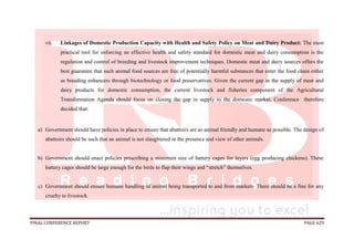 FINAL CONFERENCE REPORT PAGE 629
vii. Linkages of Domestic Production Capacity with Health and Safety Policy on Meat and Dairy Product: The most
practical tool for enforcing an effective health and safety standard for domestic meat and dairy consumption is the
regulation and control of breeding and livestock improvement techniques. Domestic meat and dairy sources offers the
best guarantee that such animal food sources are free of potentially harmful substances that enter the food chain either
as breeding enhancers through biotechnology or food preservatives. Given the current gap in the supply of meat and
dairy products for domestic consumption, the current livestock and fisheries component of the Agricultural
Transformation Agenda should focus on closing the gap in supply to the domestic market. Conference therefore
decided that:
a) Government should have policies in place to ensure that abattoirs are as animal friendly and humane as possible. The design of
abattoirs should be such that an animal is not slaughtered in the presence and view of other animals.
b) Government should enact policies prescribing a minimum size of battery cages for layers (egg producing chickens). These
battery cages should be large enough for the birds to flap their wings and “stretch” themselves.
c) Government should ensure humane handling of animal being transported to and from markets. There should be a fine for any
cruelty to livestock.
 