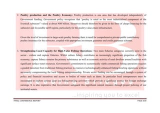 FINAL CONFERENCE REPORT PAGE 630
2. Poultry production and the Poultry Economy: Poultry production is one area that has developed independently of
Government funding. Government policy recognises that ‘poultry is rated as the most industrialised component of the
livestock subsector” valued at about N80 billion. Incentives should therefore be given in the form of cheap financing for the
subsector and favourable tariff regime, particularly for the poultry value-chain infrastructure.
Given the level of investment in large-scale poultry farming there is need for comprehensive private-public contributory
poultry insurance for the subsector, coupled with appropriate investment guarantee and credit guarantee schemes.
3. Strengthening Local Capacity for High-Value Fishing Operations: Two main fisheries categories currently exist in the
sector - culture and capture fisheries. Whilst culture fishery contributes an increasingly significant proportion of the fish
economy, capture fishery remains the primary subsistence as well as economic activity of rural dwellers around localities with
significant surface water resources. Government’s commitment to economically viable commercial fishing operations requires
a guided transition from traditional fishing practices to extensive technologically enhanced fishing/trawling operations without
necessarily compromising the local fishing entrepreneurship. Private sector funding can be encouraged through a system of
policy and financial incentives and access to bodies of water such as dams. In particular local entrepreneurs must be
encouraged to explore serious deep sea fishing/trawling activities which provide a significant avenue for foreign exchange
earnings. It is also imperative that Government safeguard this significant natural resource through proper policing of our
territorial waters.
 
