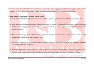 FINAL CONFERENCE REPORT PAGE 631
4. Over the years, livestock and fisheries activities have been carried out as largely private/individual enterprises. The subsector
demands the use of substantial manpower and thus presents significant opportunities for employment generation.
5. Food Storage, Preservation, Processing and Packaging:
Conference decided the following interventions in the postharvest system of agriculture in line with the policy on agriculture:
a) There is a need to enhance inter-seasonal and inter-year food price stability for sustainable food security. This will encourage
double seasonal cropping in the semi-arid regions as well as the effective use of existing and future irrigation systems in other
parts of the country;
b) Revival of the strategic grains and food reserve programmes. The process will provide for large scale food storage making
food available throughout the year at stabilised prices;
c) Provision of support for the development of fruits, vegetables, cash crops, grains and livestock as well as fisheries processing
and packaging industries at all levels;
d) Promotion of patronage and consumption of locally produced food and value added products over similar imported products.
This will reduce produce losses resulting from lack of storage and processing and also reduce expenditure on imports;
 
