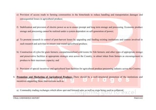 FINAL CONFERENCE REPORT PAGE 632
e) Provision of access roads to farming communities in the hinterlands to reduce handling and transportation damages and
consequential losses in agricultural produce;
f) Stabilization and provision of electric power so as to ensure prompt and long term storage and processing. Economic produce
storage and processing cannot be realized under a system dependent on self-generation of power;
g) To promote research in control of post-harvest losses by upgrading and funding existing institutions and centres involved in
such research and activities to ensure year round agricultural produce;
h) Construction of cylos for grain farmers; compartmentalised cold rooms for fish farmers; and other types of appropriate storage
and preservative facilities at appropriate strategic area across the Country, to attract token from farmers as encouragement to
produce to their maximum capacity; and
i) Provision of special incentives and agricultural loan facilities for agricultural produce processing industry across the Country.
6. Promotion and Marketing of Agricultural Produce: There should be a well-structured promotion of the institutions and
incentives supporting these interventions such as:
a) Commodity trading exchanges which allow spot and forward sales as well as crops being used as collateral;
 
