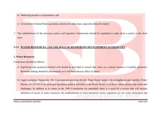 FINAL CONFERENCE REPORT PAGE 633
b) Marketing boards or corporations; and
c) Government (Federal/State) guarantee scheme for cash crops, especially those for export.
7. The establishment of the necessary policy and legislative frameworks should be expedited to make them a reality in the short
term.
5.1.9 WATER RESOURCES, AND THE ROLE OF RIVER BASIN DEVELOPMENT AUTHORITIES
1. Water Resources
Conference decided as follows:
a) Significant and sustained political will should be provided to ensure that water as a natural resource is suitably protected.
Borehole sinking should be discouraged, as it will have adverse effect in future;
b) Legal regulatory framework: The Constitutional provision for the Water Sector needs to be strengthened and clarified. Water
Decree 101 of 1993 is the principal legislation guiding activities in the Water Sector. It no longer meets present day needs and
challenges. In addition to its status in the 1999 Constitution (as amended), there is a need for a review that will include
definition of access to water resources, the establishment of water protection zones, regulation on raw water abstraction and
 