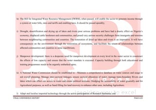 FINAL CONFERENCE REPORT PAGE 635
h) The Bill for Integrated Water Resource Management (IWRM), when passed, will enable the sector to generate income through
a system of water bills, rates and tariffs and enabling laws. It should be passed speedily;
i) Drought, desertification and drying up of lakes and rivers pose serious problems and have had a drastic effect on Nigeria’s
economy, displaced cattle herdsmen and communities, and posed very serious security challenges from insurgents and tensions
between neighbouring communities and countries. The restoration of dried up lakes and rivers is an imperative. It will have
consequences on the environment through the restoration of ecosystems, and facilitate the return of relationships between
affected communities and countries to some equilibrium;
j) Manpower development: there is a desperate need for manpower development at every level in the water sector to counteract
the effects of low capacity and ensure that the water mandate is executed. Capacity building through both educational and
training programmes needs to be urgently embarked upon;
k) A National Water Commission should be established to - Maintain a comprehensive database on water sources and usage to
aid overall planning; Manage inter-sectoral linkages; ensure sectoral allocation of water; manage trans-boundary Rivers and
lakes which can affect our access to water and create political tensions; Dredging for accessibility of water generally and for
Agricultural purposes, as well as Sand filling for land recovery to enhance other uses, including Agriculture;
l) Adapt and localise imported technology through the active participation of Research Institutes; and
 