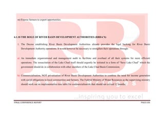 FINAL CONFERENCE REPORT PAGE 636
m) Expose farmers to export opportunities.
6.1.10 THE ROLE OF RIVER BASIN DEVELOPMENT AUTHORITIES (RBDA’S)
1. The Decree establishing River Basin Development Authorities already provides the legal backing for River Basin
Development Authority operations. It would however be necessary to strengthen their operations through:
a) An immediate organizational and management audit to facilitate and overhaul of all their systems for more efficient
operations. The resuscitation of the Lake Chad itself should urgently be initiated in a form of “Save Lake Chad” which the
government should do in collaboration with other members of the Lake Chad Basin Commission;
b) Commercialisation, NOT privatisation of River Basin Development Authorities to combine the need for income generation
with social obligations to local communities and farmers. The Federal Ministry of Water Resources as the supervising ministry
should work out an implementation time table for commercialisation that should not exceed 12 months;
 