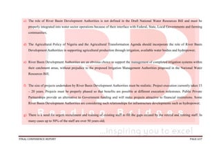 FINAL CONFERENCE REPORT PAGE 637
c) The role of River Basin Development Authorities is not defined in the Draft National Water Resources Bill and must be
properly integrated into water sector operations because of their interface with Federal, State, Local Governments and farming
communities;
d) The Agricultural Policy of Nigeria and the Agricultural Transformation Agenda should incorporate the role of River Basin
Development Authorities in supporting agricultural production through irrigation, available water bodies and hydropower;
e) River Basin Development Authorities are an obvious choice to support the management of completed irrigation systems within
their catchment areas, without prejudice to the proposed Irrigation Management Authorities proposed in the National Water
Resources Bill;
f) The size of projects undertaken by River Basin Development Authorities must be realistic. Project execution currently takes 15
– 20 years. Projects must be properly phased so that benefits are possible at different execution milestones. Public Private
Partnerships provide an alternative to Government funding and will make projects attractive to financial institutions. Some
River Basin Development Authorities are considering such relationships for infrastructure developments such as hydropower;
g) There is a need for urgent recruitment and training of existing staff to fill the gaps created by the retired and retiring staff. In
many cases up to 50% of the staff are over 50 years old;
 