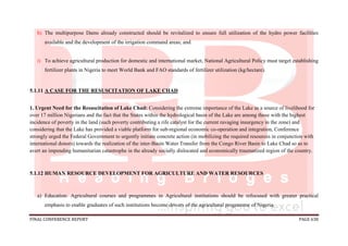 FINAL CONFERENCE REPORT PAGE 638
h) The multipurpose Dams already constructed should be revitalized to ensure full utilization of the hydro power facilities
available and the development of the irrigation command areas; and
i) To achieve agricultural production for domestic and international market, National Agricultural Policy must target establishing
fertilizer plants in Nigeria to meet World Bank and FAO standards of fertilizer utilization (kg/hectare).
5.1.11 A CASE FOR THE RESUSCITATION OF LAKE CHAD
1. Urgent Need for the Resuscitation of Lake Chad: Considering the extreme importance of the Lake as a source of livelihood for
over 17 million Nigerians and the fact that the States within the hydrological basin of the Lake are among those with the highest
incidence of poverty in the land (such poverty contributing a rife catalyst for the current ravaging insurgency in the zone) and
considering that the Lake has provided a viable platform for sub-regional economic co-operation and integration, Conference
strongly urged the Federal Government to urgently initiate concrete action (in mobilizing the required resources in conjunction with
international donors) towards the realization of the inter-Basin Water Transfer from the Congo River Basin to Lake Chad so as to
avert an impending humanitarian catastrophe in the already socially dislocated and economically traumatized region of the country.
5.1.12 HUMAN RESOURCE DEVELOPMENT FOR AGRICULTURE AND WATER RESOURCES
a) Education: Agricultural courses and programmes in Agricultural institutions should be refocused with greater practical
emphasis to enable graduates of such institutions become drivers of the agricultural programme of Nigeria.
 