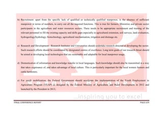 FINAL CONFERENCE REPORT PAGE 639
b) Recruitment: apart from the specific lack of qualified or technically qualified manpower, is the absence of sufficient
manpower in terms of numbers, to carry out all the required functions. This is true for farmers, Ministries and private sector
participants in the agriculture and water resources sectors. There needs to be appropriate recruitment and training of the
relevant personnel to fill the existing capacity and skills gaps especially in agricultural extension, soil surveys, land evaluation,
hydrogeology/hydrology, biotechnology, agricultural mechanisation, irrigation and drainage etc.
c) Research and Development : Research Institutes and Universities should undertake research directed at developing the sector.
Such research efforts should be coordinated by designated centres of excellence. Long term goals of our research thrust should
be aimed at developing local technologies that are sustainable and adaptable for local manpower usage;
d) Domestication of information and knowledge transfer in local languages. Such knowledge should also be transmitted in a way
that takes cognisance of, and takes advantage of local culture. This is particularly important for the local women farmers and
cattle herdsmen;
e) For youth mobilization, the Federal Government should accelerate the implementation of the Youth Employment in
Agriculture Program (YEAP) as designed by the Federal Ministry of Agriculture and Rural Development in 2012 and
launched by the President in 2013;
 