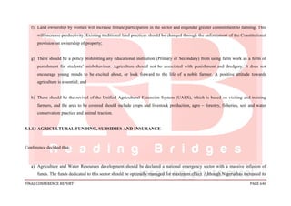 FINAL CONFERENCE REPORT PAGE 640
f) Land ownership by women will increase female participation in the sector and engender greater commitment to farming. This
will increase productivity. Existing traditional land practices should be changed through the enforcement of the Constitutional
provision on ownership of property;
g) There should be a policy prohibiting any educational institution (Primary or Secondary) from using farm work as a form of
punishment for students’ misbehaviour. Agriculture should not be associated with punishment and drudgery. It does not
encourage young minds to be excited about, or look forward to the life of a noble farmer. A positive attitude towards
agriculture is essential; and
h) There should be the revival of the Unified Agricultural Extension System (UAES), which is based on visiting and training
farmers, and the area to be covered should include crops and livestock production, agro – forestry, fisheries, soil and water
conservation practice and animal traction.
5.1.13 AGRICULTURAL FUNDING, SUBSIDIES AND INSURANCE
Conference decided that:
a) Agriculture and Water Resources development should be declared a national emergency sector with a massive infusion of
funds. The funds dedicated to this sector should be optimally managed for maximum effect. Although Nigeria has increased its
 