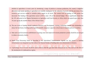 FINAL CONFERENCE REPORT PAGE 641
attention to agriculture in recent years by introducing a range of policies to increase production, the country’s budgetary
allocations and actual spending in agriculture are woefully inadequate for the reduction of poverty and the provision of key
resources and services needed to actualise policy targets at all levels. The current level of funding of both sectors has
decreased. The funding of the agriculture sector in 2014 is only 1.4% of the national budget. This is significantly lower than
the 10% advocated at the Maputo Declaration on Agriculture and Food Security in Africa which was agreed upon more than
10 years ago by the member States of the African Union;
b) The new levels of funding should emphasise Research and Development, training, technology transfer and scholarships to
attract the best brains, building up the required scientific manpower capacities critical mass to translate policies to realities;
c) State and Local Government establishment of grazing zones and improved livestock production systems should be encouraged
to reduce community clashes;
d) Staple Crop Processing Zones as described in the Agricultural Transformation Agenda are one answer to building
infrastructure in an integrated way that reduces the financial burden of building their own infrastructure on farmers;
e) A percentage of tax revenues should be used to directly fund the agro and water resources sectors. This can be in the form of
the introduction of a dedicated tax regime;
 