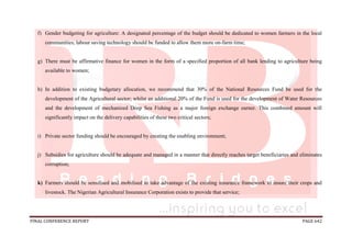 FINAL CONFERENCE REPORT PAGE 642
f) Gender budgeting for agriculture: A designated percentage of the budget should be dedicated to women farmers in the local
communities; labour saving technology should be funded to allow them more on-farm time;
g) There must be affirmative finance for women in the form of a specified proportion of all bank lending to agriculture being
available to women;
h) In addition to existing budgetary allocation, we recommend that 30% of the National Resources Fund be used for the
development of the Agricultural sector; whilst an additional 20% of the Fund is used for the development of Water Resources
and the development of mechanized Deep Sea Fishing as a major foreign exchange earner. This combined amount will
significantly impact on the delivery capabilities of these two critical sectors;
i) Private sector funding should be encouraged by creating the enabling environment;
j) Subsidies for agriculture should be adequate and managed in a manner that directly reaches target beneficiaries and eliminates
corruption;
k) Farmers should be sensitised and mobilised to take advantage of the existing insurance framework to insure their crops and
livestock. The Nigerian Agricultural Insurance Corporation exists to provide that service;
 