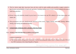 FINAL CONFERENCE REPORT PAGE 643
l) That low interest single digit, long tenure loans and micro credit be made available and accessible to support commercial
transformation and profitability of small scale agriculture: Including enabling access to micro insurance tailored to the need of
small scale agriculture;
m) Persons living with disabilities should be given lower or free interest loan and 50% subsidy in all farm improvement and
impute; and
n) That government at all levels should provide incentives to these sectors: Piggery farming, grass cutter farming, rabbitry,
farming, snail farming and mushroom farming.
5.2 CITIZENSHIP, IMMIGRATION AND RELATED MATTERS
5.2.1 CENSUS AND INTEGRATED NATIONAL DATABASE
Conference decided that:
a) The National Identity Management Commission should be listed among the Federal Executive Bodies in Section 153(1) of
the 1999 Constitution of the Federal Republic of Nigeria;
 
