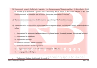 FINAL CONFERENCE REPORT PAGE 644
b) Census should remain in the Exclusive Legislative List; the maintenance of the entire machinery for data collation should
be included in the Concurrent Legislative List. Consequently, Part I, Item 8 of the Second Schedule of the 1999
Constitution should be amended to read as follows: “Census and enumeration of Nigerians;”
c) The national enumeration exercise should remain the responsibility of the Federal Government;
d) The national census exercise should be preceded by the development of a full scale integrated national database which will
include:
i. Registration of all settlements (including cities, town, villages, hamlets, farmsteads, nomadic fishermen and herdsmen).
ii. Registration of all households.
iii. Registration of buildings.
iv. Update and sustenance of birth registration.
v. Update and sustenance of death registration.
vi. Registered information or data of citizens and immigrants in Nigeria.
vii. Language, tribe and religion.
e. The Integrated Database should include the records of:
 