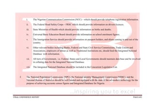 FINAL CONFERENCE REPORT PAGE 645
i. The Nigerian Communication Commission (NCC) – which should provide telephone registration information.
ii. The Federal Road Safety Corps – FRSC which should provide information on drivers licences.
iii. State Ministries of Health which should provide information on births and deaths.
iv. Universal Basic Education Board should provide information on school enrolment figures.
v. The Immigration Service should provide information on passport holders, and aliens coming in and out of the
country.
vi. Other relevant bodies including Banks, Federal and State Civil Service Commissions, Trade Unions and
Associations, employers of labour as well as Traditional Institutions etc, should feed the Integrated National
Database with information.
vii. All tiers of Government, i.e. Federal, States and Local Governments should maintain data base and be involved
in collating data for the Integrated National Database.
viii. The Integrated National Database should be included in the Concurrent Legislative List.
f. The National Population Commission, (NPC), the National Identity Management Commission (NIMC), and the
National Bureau of Statistics should be well funded and equipped with the state of the art modern technology for the
purpose of achieving accurate census figures and Integrated Database for Nigeria.
 