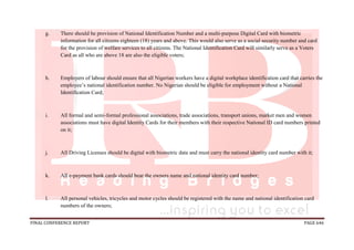 FINAL CONFERENCE REPORT PAGE 646
g. There should be provision of National Identification Number and a multi-purpose Digital Card with biometric
information for all citizens eighteen (18) years and above. This would also serve as a social security number and card
for the provision of welfare services to all citizens. The National Identification Card will similarly serve as a Voters
Card as all who are above 18 are also the eligible voters;
h. Employers of labour should ensure that all Nigerian workers have a digital workplace identification card that carries the
employee’s national identification number. No Nigerian should be eligible for employment without a National
Identification Card;
i. All formal and semi-formal professional associations, trade associations, transport unions, market men and women
associations must have digital Identity Cards for their members with their respective National ID card numbers printed
on it;
j. All Driving Licenses should be digital with biometric data and must carry the national identity card number with it;
k. All e-payment bank cards should bear the owners name and national identity card number;
l. All personal vehicles, tricycles and motor cycles should be registered with the name and national identification card
numbers of the owners;
 