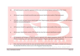 FINAL CONFERENCE REPORT PAGE 647
m. All landed properties should be registered with the name and national Identity Card number of the owners;
n. All transport operators should record the name and national identification number of their passengers;
o. All hotels, motels and guest houses should register their Nigerian guests with the national Identity Cards and foreigners
with their international passports;
p. All businesses should be registered with name and national identification number of the owners and promoters;
q. All tax payers identification number (TIN) should also bear their national identification number;
r. All immigrants and foreigners in Nigeria should be registered with a digital immigration identity card. This is to ensure
effective monitoring, access and control of all immigrants in Nigeria, especially for security purposes;
s. Police data bank should include the name and national identity card number of all suspects, criminals and witnesses.
The data bank should have direct access to the Integrated National Data Base;
 