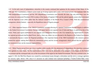 FINAL CONFERENCE REPORT PAGE 540
1.4.1 In the early years of independence, minorities in the country continued their agitation for the creation of their States. In the
1960 and 1963 Constitutions, a federal system made up of strong regions and a centre with limited powers, was instituted. Both the
1960 (Independence) Constitution and the 1963 (Republican) Constitution were basically the same. The only differences were the
provisions for ceremonial President (1963) in place of the Queen of England (1960) and the judicial appeals system which terminated
with the Supreme Court (1963) rather than the Judicial Committee of the British Privy Council (1960). With this constitutional
arrangement, distinct features – especially the Republican status of Nigeria emerged.
1.4.2 Other important features of the 1960/63 Constitution included allowing for separate Constitutions for each Region in addition
to the Federal Government Constitution. Second, each region had its own separate Coat of Arms and Motto, in addition to that of the
nation. Third, each region established its own separate semi-independent Mission in the U.K. headed by an 'Agent-General'. Fourth,
the regional governments had Residual Power, that is, where any matter was not allocated to the Regions or the Federal Government
it automatically became a matter for Regional jurisdiction. One important feature of the 1960 Constitution is the extensive powers
granted the regions, making them effectively autonomous entities and the revenue arrangements which ensured that the regions had
the resources to carry out the immense responsibilities.
1.4.3 While Nigeria moved from one crisis to another within months after the attainment of independence, the minorities continued
their agitation for more States. The first manifestation of the crisis was the declaration of an emergency in the Region by the Federal
Government and the consequent take over of the Government of the region by the Federal Government. This was a seminal event. On
august 9, 1963, the Mid-West Region was created by constitutional means through a referendum and this led to a stronger agitation
for minority rights. Before 1960, about 9-15 demands for state creation were expressed including a Yoruba Central State, Ondo
 