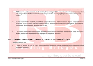 FINAL CONFERENCE REPORT PAGE 648
t. All State and Local Governments should similarly develop integrated data bank with relevant and appropriate contents,
fully integrated with the National Database with every individual file carrying the person’s national identity card
number;
u. In order to enhance the credibility, acceptability and possible accuracy of future census in Nigeria, adequate technical
and human resources should be mobilised for the exercise. Necessary assistance should be sought and obtained from
International Multi-lateral and Bi-lateral agencies; and
v. Laws should be enacted to criminalize any attempt by census officials or members of the public to inflate or distort in
anyway, the outcome of the enumeration of people and households in Nigeria.
5.2.2 CITIZENSHIP AND NATIONALITY/ RESIDENCY/ INDIGENEITY/ DUAL CITIZENSHIP
Conference decided that:
a. Chapter III, Section 26(a) of the 1999 Constitution should be amended to read “any person who is or has been married
to a citizen of Nigeria;”
 