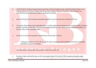 FINAL CONFERENCE REPORT PAGE 649
b. A bill should be introduced guaranteeing the granting of special immigrant status with full residential rights to non -
Nigerian spouses of citizens of Nigeria who do not wish to acquire Nigerian Citizenship. Above all there is an
overwhelming need to liberalise the path to naturalised citizenship;
c. Section 29 (4) (b) of the Constitution should be repealed in view of the provision of Section 29 (4) (a);
d. As a means of promoting social citizenship, there is a need to make the provisions on socio-economic rights in Chapter
II of the Constitution justiciable. This is derived from the fact that the lack of basic amenities and social mobility is at
the root of the various communal strife;
e. Section 45 (1) should be amended to include Section 42 and read as follows:
“Nothing in sections 37, 38, 39, 40, 41, and 42 of this Constitution shall invalidate any law that is reasonably
justifiable in a democratic society ….”
This amendment will respond to the ouster provisions in section 42 (3);
f. Residency rights conferred by state on all citizens under Section 15 (3) of the 1999 Constitution should be made
justiciable;
 