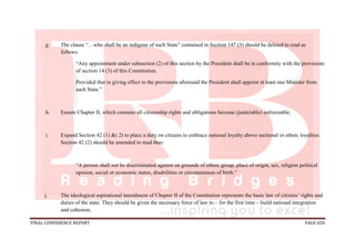 FINAL CONFERENCE REPORT PAGE 650
g. The clause “…who shall be an indigene of such State” contained in Section 147 (3) should be deleted to read as
follows:
“Any appointment under subsection (2) of this section by the President shall be in conformity with the provisions
of section 14 (3) of this Constitution.
Provided that in giving effect to the provisions aforesaid the President shall appoint at least one Minister from
each State.”
h. Ensure Chapter II, which contains all citizenship rights and obligations become (justiciable) enforceable;
i. Expand Section 42 (1) &( 2) to place a duty on citizens to embrace national loyalty above sectional or ethnic loyalties.
Section 42 (2) should be amended to read thus:
“A person shall not be discriminated against on grounds of ethnic group, place of origin, sex, religion political
opinion, social or economic status, disabilities or circumstances of birth.”
j. The ideological aspirational intendment of Chapter II of the Constitution represents the basic law of citizens’ rights and
duties of the state. They should be given the necessary force of law to – for the first time – build national integration
and cohesion;
 