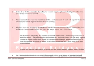 FINAL CONFERENCE REPORT PAGE 651
k. Section 25 (a) should be amended to allow a Nigerian woman to enjoy the rights accrued all Nigerians either at her
place of origin or that of her husband;
l. Amend or delete Section 6 (c) of the Constitution, which is a bar from access to the courts with respect to Chapter II as
a necessary step towards Nigerian citizenship, based on residency;
m. Adopt and amend Item No. 26, Page 28 of the Report of the Presidential Committee on Review of Outstanding Issues
from Recent Constitutional Conferences (the Justice Alfa Belgore Report), with a caveat to read:
“On the matter of Indigeneship, the Committee recommends that the current Constitutional position should be
maintained but that a new provision should be inserted into the Constitution to read: “The right of any Nigerian
citizen to be resident or domiciled in any part of Nigeria shall not be abridged. Such a resident shall enjoy all
rights, privileges and facilities in the place of his/her choice, provided that such a person meets his/her basic
civic obligations.
A person born in a State or who marries an indigene of a State acquires automatic residence status in the State.”
n. The Constitutional amendments to achieve the effectiveness and efficacy of the linkages be immediately effected;
 