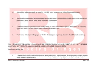 FINAL CONFERENCE REPORT PAGE 652
o. National law and policy should be guided by UNDRIP which recognises the rights of indigenous peoples;
p. National institutions should be strengthened to prohibit and punish criminal conduct which target, kill or destroy lives
and property on the basis of origin, belief, religion or circumstance;
q. The Criminal Justice System across the country should be called to action the sceptre of “hate crimes” or “specially
aggravated crimes” has now formed part of criminal jurisprudence; and
r. The teaching of indigenous languages for the first three (3) years of primary education should be made mandatory.
5.2.3 MOVEMENT OF GOODS, PERSONS AND SERVICES/IMMIGRATION AND INTERNAL SECURITY/BORDER
CONTROL/ REFUGEE AND ASYLUM/ INTERNALLY DISPLACED PERSONS (IDPs)
Conference decided that:
a. The Federal Government should strengthen its border surveillance in a manner that prevents unlawful entry of persons,
goods and services into Nigeria;
 