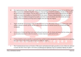 FINAL CONFERENCE REPORT PAGE 653
b. The implementation of the ‘Transit Code’ system that was developed by the Nigerian Customs Service (NCS) in April,
2014 in partnership with Benin Republic, Cameroon, Chad and Niger, should be extended to all other borders outside
the North-Eastern part of Nigeria. The new policy requires that all Nigeria-bound vehicles imported from the above-
mentioned countries are handed over from the NCS by the country’s Customs Administration after due clearance,
putting a stop to the hitherto disorganised car-park system that existed at the Benin end of the border and reduce
chances of the second-hand cars being used to smuggle arms and drugs into Nigeria;
c. Nigeria should take full advantage of the ECOWAS Protocol on Free Movement of Persons in a manner that would
enhance national economic growth and also address inherent threats to national security by criminal and illegal
immigrants;
d. Government at Federal and State levels must build good road networks for citizens and ensure that the existing roads
are constantly maintained to allow for smooth movement of persons, goods and services;
e. Citizens should as much as possible, be protected from multiple taxation and payment of indiscriminate levies regarding
their movement or that of their goods and services within the country;
f. The Constitutional provisions on Freedom of Movement and fundamental rights generally are more effectively enforced
to ensure that those whose rights to movement are obstructed can approach courts of competent authority for redress;
 