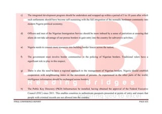 FINAL CONFERENCE REPORT PAGE 655
c) The integrated development program should be undertaken and wrapped up within a period of 5 to 10 years after which
such settlements should have become self-sustaining with the full integration of the nomadic herdsmen community into
modern Nigeria political economy;
d) Officers and men of the Nigerian Immigration Service should be more imbued by a sense of patriotism at ensuring that
aliens do not take advantage of our porous borders to gain entry into the country for subversive activities;
e) Nigeria needs to commit more resources into building border fences across the nation;
f) The government must involve border communities in the policing of Nigerian borders. Traditional rulers have a
significant role to play in this respect;
g) There is also the need to have a regional approach to the management of Nigerian borders. Nigeria should establish
cooperation with neighbouring states on the movement of persons. As experienced in the other parts of the world,
intelligence information should be exchanged across borders;
h) The Public Key Directory (PKD) Infrastructure be installed, having obtained the approval of the Federal Executive
Council (FEC) since 2011. This enables countries to authenticate passports presented at points of entry and ensure that
people with criminal records are not allowed into the country;
 