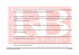 FINAL CONFERENCE REPORT PAGE 656
i) The Nigerian government should revive collapsed industries in Nigeria as part of its larger objectives of building local
economy, preventing forced migration of labour and improving National security;
j) Taking the foregoing into consideration, it is recommended that the Nigerian Government must also ensure the
strengthening of the country’s land, air and sea borders. The most problematic however, is land border control because
of the expansive nature of land;
k) The NIS should be reformed, retrained and kitted for better effectiveness in managing our land borders;
l) The NIS needs to have a unit known as “Border Guards” or “Border Corps”. The capacity of this unit should be built
for full combat operations;
m) The Nigeria Immigration Service (NIS) was found to be under-staffed and requires at least 10,000 persons to be
recruited yearly within the next five years;
n) There is the need for increased interagency collaboration between the NIS and other security agencies for a more
effective policing of Nigerian borders;
 