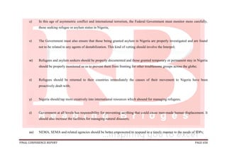 FINAL CONFERENCE REPORT PAGE 658
u) In this age of asymmetric conflict and international terrorism, the Federal Government must monitor more carefully,
those seeking refugee or asylum status in Nigeria;
v) The Government must also ensure that those being granted asylum in Nigeria are properly investigated and are found
not to be related to any agents of destabilization. This kind of vetting should involve the Interpol;
w) Refugees and asylum seekers should be properly documented and those granted temporary or permanent stay in Nigeria
should be properly monitored so as to prevent them from fronting for other troublesome groups across the globe;
x) Refugees should be returned to their countries immediately the causes of their movement to Nigeria have been
proactively dealt with;
y) Nigeria should tap more creatively into international resources which abound for managing refugees;
z) Government at all levels has responsibility for preventing anything that could cause man-made human displacement. It
should also increase the facilities for managing natural disasters;
aa) NEMA, SEMA and related agencies should be better empowered to respond in a timely manner to the needs of IDPs;
 