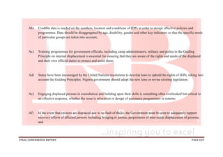 FINAL CONFERENCE REPORT PAGE 659
Ab) Credible data is needed on the numbers, location and conditions of IDPs in order to design effective policies and
programmes. Data should be disaggregated by age, disability, gender and other key indicators so that the specific needs
of particular groups are taken into account;
Ac) Training programmes for government officials, including camp administrators, military and police in the Guiding
Principle on internal displacement is essential for ensuring that they are aware of the rights and needs of the displaced
and their own official duties to protect and assist them;
Ad) States have been encouraged by the United Nations resolutions to develop laws to uphold the rights of IDPs, taking into
account the Guiding Principles. Nigeria government should adopt the new laws or revise existing legislation;
Ae) Engaging displaced persons in consultation and building upon their skills is something often overlooked but critical to
an effective response, whether the issue is relocation or design of assistance programmes or returns;
Af) In the event that citizens are displaced due to no fault of theirs, the Government must be seen to adequately support
recovery efforts of affected persons including bringing to justice, perpetrators of man-made displacement of persons;
and
 