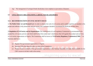 FINAL CONFERENCE REPORT PAGE 660
Ag) The management of ecological funds should place more emphasis on prevention of disasters.
5.3 CIVIL SOCIETY ORGANISATIONS, LABOUR, YOUTH AND SPORTS
5.3.1 RECOMMENDATIONS ON CIVIL SOCIETY ISSUES
1. The Public Order Act and Remand Law: In order to enhance the work of civil society and to enable it perform its mandate to the
people and enthrone a truly democratic and just society, the Conference decided to recommend the REPEAL of these laws;
2. Regulation of Civil Society and its Organizations: The establishment of a self-regulatory Commission is recommended to be
peopled by civil society activists and which shall be free from undue state’s interference that will regulate the conduct and activities
of civil society organizations in Nigeria. The Commission shall be known as “Civil Society Regulatory Commission (CSRC)”. Its
functions shall be to:-
(a) Register Non-government organizations in Nigeria.
(b) Sanction CSOs that abuse the ethics or rules of the Commission.
(c) Propose Grants on behalf of Non-government organizations to the National Assembly and make them available for the
CSO’s access to do their work to the society.
 
