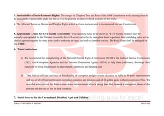 FINAL CONFERENCE REPORT PAGE 661
3. Justiceability of Socio-Economic Rights: The merger of Chapters Two and Four of the 1999 Constitution while causing them to
be executable or justiceable under our law as it is the practice in other civilized societies of the world.
4. The African Charter on Human and Peoples Rights which we have domesticated is incorporated into our Constitution.
5. Appropriate Grants for Civil Society Accessibility: That statutory funds to be known as “Civil Society Grants/Fund” be
annually appropriated by the National Assembly for civil society activities to strengthen them to perform their watchdog roles, act as
checks against impunity by state actors and to enthrone an open, just and accountable society. The Fund/Grant shall be managed by
the CSRC.
6. Weak Institutions
a) We recommend the strengthening of the National Human Rights Commission (NHRC), the Judicial Service Commission
(JSC), Anti-Corruption Agencies and the National Orientation Agency (NOA) to help them judiciously discharge their
functions by being independent in appointment, operations and funding; and
b) That Judicial officers convicted or found guilty of corruption and perversion of justice be liable to 50 years imprisonment
and loss of all official entitlements including gratuities and pensions and all ill-gotten gains without an option of fine. We
note that what revived the Asian nations were the enactment of such strong laws that frowned at corruption, abuse of due
process and the rule of law in their countries.
7. Social Security for the Unemployed, Disabled, Aged and Children
 