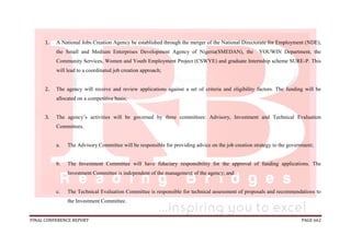 FINAL CONFERENCE REPORT PAGE 662
1. A National Jobs Creation Agency be established through the merger of the National Directorate for Employment (NDE),
the Small and Medium Enterprises Development Agency of Nigeria(SMEDAN), the YOUWIN Department, the
Community Services, Women and Youth Employment Project (CSWYE) and graduate Internship scheme SURE-P. This
will lead to a coordinated job creation approach;
2. The agency will receive and review applications against a set of criteria and eligibility factors. The funding will be
allocated on a competitive basis;
3. The agency’s activities will be governed by three committees: Advisory, Investment and Technical Evaluation
Committees.
a. The Advisory Committee will be responsible for providing advice on the job creation strategy to the government;
b. The Investment Committee will have fiduciary responsibility for the approval of funding applications. The
Investment Committee is independent of the management of the agency; and
c. The Technical Evaluation Committee is responsible for technical assessment of proposals and recommendations to
the Investment Committee.
 
