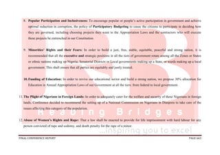 FINAL CONFERENCE REPORT PAGE 663
8. Popular Participation and Inclusiveness: To encourage popular or people’s active participation in government and achieve
optimal reduction in corruption, the policy of Participatory Budgeting to cause the citizens to participate in deciding how
they are governed, including choosing projects they want in the Appropriation Laws and the contractors who will execute
these projects be entrenched in our Constitution.
9. Minorities’ Rights and their Fears: In order to build a just, free, stable, equitable, peaceful and strong nation, it is
recommended that all the executive and strategic positions in all the tiers of government rotate among all the Zones or States
or ethnic nations making up Nigeria; Senatorial Districts or Local governments making up a State, or wards making up a local
government. This shall ensure that all parties are equitably and justly treated.
10.Funding of Education: In order to revive our educational sector and build a strong nation, we propose 30% allocation for
Education in Annual Appropriation Laws of our Government at all the tiers: from federal to local government.
11.The Plight of Nigerians in Foreign Lands: In order to adequately cater for the welfare and security of these Nigerians in foreign
lands, Conference decided to recommend the setting up of a National Commission on Nigerians in Diaspora to take care of the
issues affecting this category of the population.
12.Abuse of Women’s Rights and Rape: That a law shall be enacted to provide for life imprisonment with hard labour for any
person convicted of rape and sodomy, and death penalty for the rape of a minor.
 