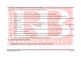 FINAL CONFERENCE REPORT PAGE 664
13.Creating An Enabling Space for Civil Society and its Operations: To do this Conference decided to recommend the enactment
of a Civil Society Consultation Act (CSCA) which will amongst other things:
a) Formalize some level of civic power around the three tiers of government in Nigeria;
b) Smoothen the loose ends between citizen rights to participate in governance and actual participation itself;
c) Make it mandatory for government to put in place structures and programs for consulting and dialoguing with citizen
organizations;
d) Define the level of civil society representation and participation in public regulatory bodies;
e) Provide in clear terms, the way in which government must involve civil society in drawing up the budget and
implementing it;
f) Provide for Annual General Assembly between government and civil society or Annual National Conference between
civil society and government;
g) Provide for Town Hall Meetings between Civil Society and Chairmen of Local Councils; and
h) Provide for periodic evaluation of both official and unofficial spaces of citizen participation in governance. This will be
with a view of reinforcing both models and getting the best out of them.
5.3.2 ISSUES RELATING TO LABOUR
1. Unemployment: To tackle the challenge of unemployment, Conference decided that:
 
