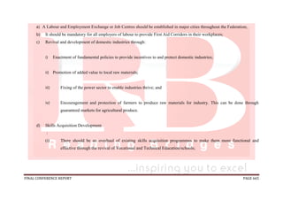 FINAL CONFERENCE REPORT PAGE 665
a) A Labour and Employment Exchange or Job Centres should be established in major cities throughout the Federation;
b) It should be mandatory for all employers of labour to provide First Aid Corridors in their workplaces;
c) Revival and development of domestic industries through:
i) Enactment of fundamental policies to provide incentives to and protect domestic industries;
ii) Promotion of added value to local raw materials;
iii) Fixing of the power sector to enable industries thrive; and
iv) Encouragement and protection of farmers to produce raw materials for industry. This can be done through
guaranteed markets for agricultural produce.
d) Skills Acquisition Development
:
(i) There should be an overhaul of existing skills acquisition programmes to make them more functional and
effective through the revival of Vocational and Technical Education/schools;
 