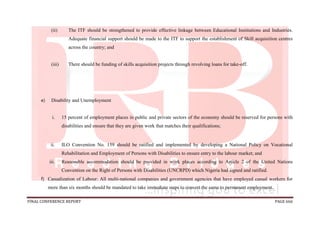 FINAL CONFERENCE REPORT PAGE 666
(ii) The ITF should be strengthened to provide effective linkage between Educational Institutions and Industries.
Adequate financial support should be made to the ITF to support the establishment of Skill acquisition centres
across the country; and
(iii) There should be funding of skills acquisition projects through revolving loans for take-off.
e) Disability and Unemployment
i. 15 percent of employment places in public and private sectors of the economy should be reserved for persons with
disabilities and ensure that they are given work that matches their qualifications;
ii. ILO Convention No. 159 should be ratified and implemented by developing a National Policy on Vocational
Rehabilitation and Employment of Persons with Disabilities to ensure entry to the labour market; and
iii. Reasonable accommodation should be provided in work places according to Article 2 of the United Nations
Convention on the Right of Persons with Disabilities (UNCRPD) which Nigeria had signed and ratified.
f) Casualization of Labour: All multi-national companies and government agencies that have employed casual workers for
more than six months should be mandated to take immediate steps to convert the same to permanent employment.
 