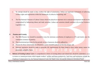 FINAL CONFERENCE REPORT PAGE 668
i. No attempt should be made to deny workers the right of unionisation. Strikes are legitimate instruments of enforcing
workers rights and negotiations within the framework of collective bargaining; and
ii. The Pan-National Character of Labour Unions which has played an important role in national development should not be
compromised by balkanizing labour and trade unionism. Labour and unionism should continue to be on the Exclusive
Legislative List.
8 Pension and Gratuity
a) The 2004 Pension Act should be amended to raise the minimum contribution of employers to 15% and clearly state the
continuous existence of gratuity;
b) The constitutional provision for the periodic review of pensions should be adhered to;
c) Pension for those retired under the old pension system should be placed on first line charge; and
d) Relevant legislation should be made to prescribe life imprisonment for those found to have stolen money meant for
pensioners and public funds.
9 Reform of Existing Labour Laws: A comprehensive reform of existing labour and related laws should be undertaken, so as
to remove or amend provisions which impede workers’ welfare and hence productivity. Such laws and institutions include the
Employee Compensation Act, the National Industrial Court, the Trade Union Act and the Industrial Arbitration Panel.
 