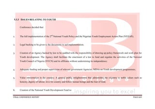 FINAL CONFERENCE REPORT PAGE 669
5.3.3 ISSUES RELATING TO YOUTH
Conference decided that:
1. The full implementation of the 2nd
National Youth Policy and the Nigerian Youth Employment Action Plan (NYEAP);
2. Legal backing to be given to the documents to aid implementation;
3. Creation of an Agency backed by law to be saddled with the responsibility of drawing up policy framework and work plan for
Youth development. The Agency shall facilitate the enactment of a law to fund and regulate the activities of the National
Youth Council of Nigeria (NYCN) and its affiliates without undermining its independence;
4. Adequate funding and proper supervision of relevant government Agencies, MDAs on Youth development programmes;
5. Value reorientation in the country; A general public enlightenment that admonishes the citizenry to noble values such as
honesty, dignity of labour, love for country and fellow human beings and the fear of God;
6. Creation of the National Youth Development Fund to:
 