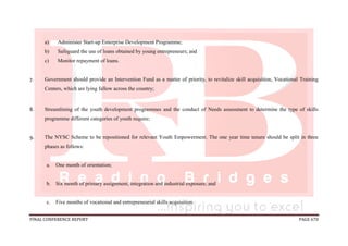 FINAL CONFERENCE REPORT PAGE 670
a) Administer Start-up Enterprise Development Programme;
b) Safeguard the use of loans obtained by young entrepreneurs; and
c) Monitor repayment of loans.
7. Government should provide an Intervention Fund as a matter of priority, to revitalize skill acquisition, Vocational Training
Centers, which are lying fallow across the country;
8. Streamlining of the youth development programmes and the conduct of Needs assessment to determine the type of skills
programme different categories of youth require;
9. The NYSC Scheme to be repositioned for relevant Youth Empowerment. The one year time tenure should be split in three
phases as follows:
a. One month of orientation;
b. Six month of primary assignment, integration and industrial exposure; and
c. Five months of vocational and entrepreneurial skills acquisition.
 