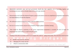 FINAL CONFERENCE REPORT PAGE 671
10. Stakeholders particularly states and local governments should play their supportive role of providing logistics and
accommodation (some states are already doing so) for youth corps members;
11. Harmonization of all Youth Development Programs, projects and initiatives into one comprehensive programme supervised by
the Federal Ministry of Youth Development;
12. 30% affirmative action to engage the youths in decision making positions;
13. Revival of vocational schools and provision of disability-friendly gadgets to facilitate learning;
14. There should be effective monitoring of the various empowerment programmes to ascertain the level of impact the
programmes have and if really it is empowering the youths;
15. Teaching of life skills at secondary school level to prepare the youth for coping in the society. The curriculum should include:
a) Healthy living styles/sex education
b) Managing time, money and self
c) Effective communication skills
 