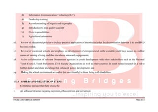 FINAL CONFERENCE REPORT PAGE 672
d) Information Communication Technology(ICT)
e) Leadership training
f) An understanding of Nigeria and its peoples
g) Introduction to total quality concept
h) Civic responsibilities
i) Agricultural orientation
16. Review of educational policies to include practical application of theories such that the discrimination between B.Sc and HND
become eroded;
17. Revival of vocational schools and emphasis on development of entrepreneurial skills to enable youth have access to credible
means of earning a living, and thus rise above untoward engagements;
18. Active collaboration of relevant Government agencies in youth development with other stakeholders such as the National
Youth Council; Youth Parliament; Civil Society Organizations as well as other countries in youth related research in a bid to
further deepen and share knowledge for enhanced policy development; and
19. Making the school environment accessible (or user-friendly) to those living with disabilities.
5.3.4 SPORTS AND RELATED MATTERS
Conference decided that there should be:
1. An unbiased structure negating nepotism, ethnocentrism and corruption;
 